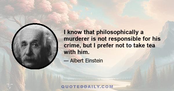 I know that philosophically a murderer is not responsible for his crime, but I prefer not to take tea with him.