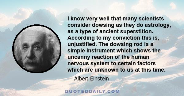 I know very well that many scientists consider dowsing as they do astrology, as a type of ancient superstition. According to my conviction this is, unjustified. The dowsing rod is a simple instrument which shows the