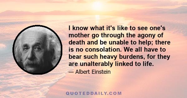 I know what it's like to see one's mother go through the agony of death and be unable to help; there is no consolation. We all have to bear such heavy burdens, for they are unalterably linked to life.