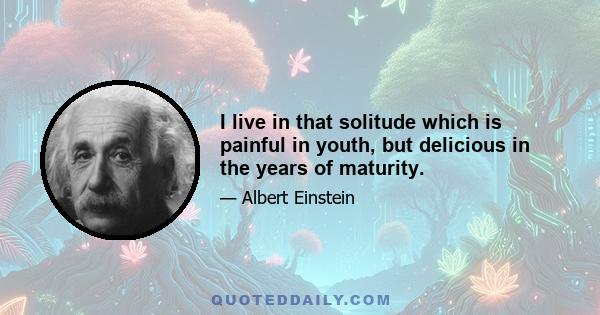 I live in that solitude which is painful in youth, but delicious in the years of maturity.