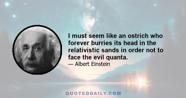 I must seem like an ostrich who forever burries its head in the relativistic sands in order not to face the evil quanta.