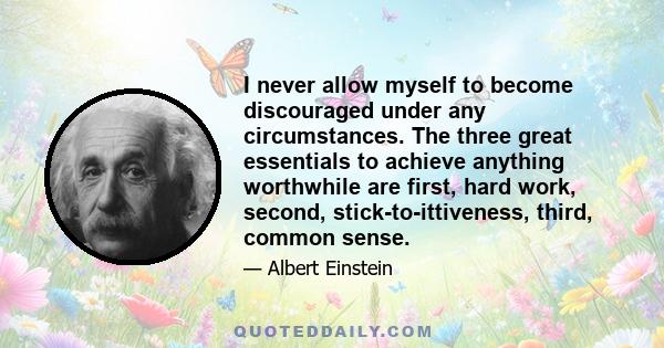 I never allow myself to become discouraged under any circumstances. The three great essentials to achieve anything worthwhile are first, hard work, second, stick-to-ittiveness, third, common sense.