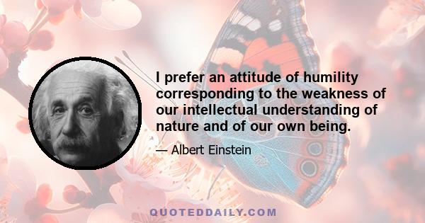 I prefer an attitude of humility corresponding to the weakness of our intellectual understanding of nature and of our own being.