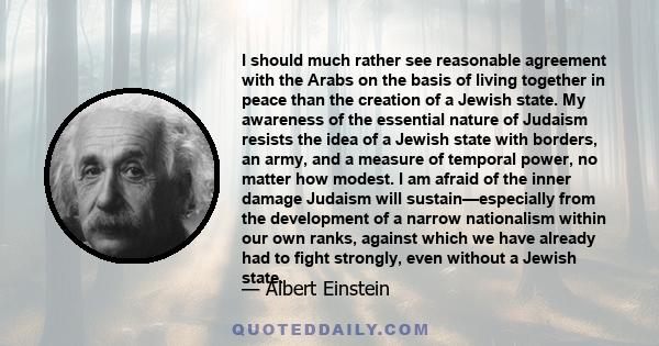 I should much rather see reasonable agreement with the Arabs on the basis of living together in peace than the creation of a Jewish state. My awareness of the essential nature of Judaism resists the idea of a Jewish