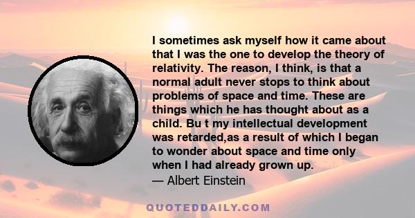 I sometimes ask myself how it came about that I was the one to develop the theory of relativity. The reason, I think, is that a normal adult never stops to think about problems of space and time. These are things which