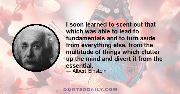 I soon learned to scent out that which was able to lead to fundamentals and to turn aside from everything else, from the multitude of things which clutter up the mind and divert it from the essential.