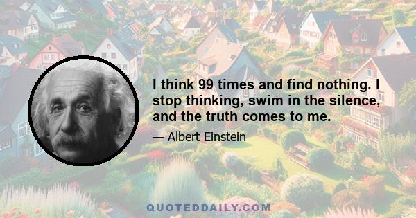 I think 99 times and find nothing. I stop thinking, swim in the silence, and the truth comes to me.