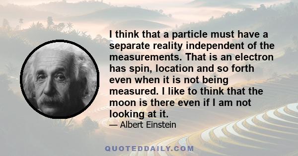 I think that a particle must have a separate reality independent of the measurements. That is an electron has spin, location and so forth even when it is not being measured. I like to think that the moon is there even