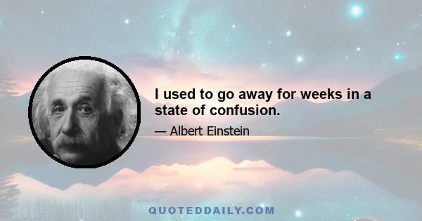 I used to go away for weeks in a state of confusion.