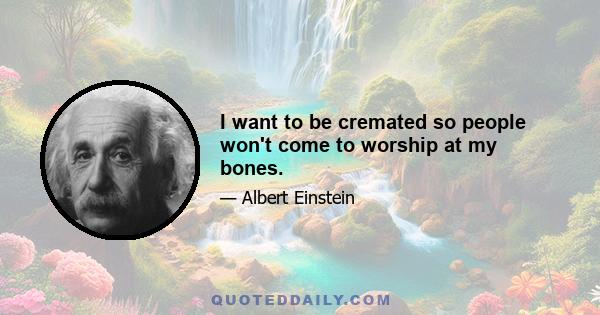 I want to be cremated so people won't come to worship at my bones.