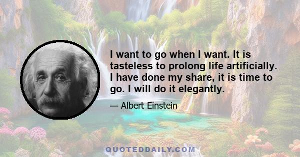 I want to go when I want. It is tasteless to prolong life artificially. I have done my share, it is time to go. I will do it elegantly.