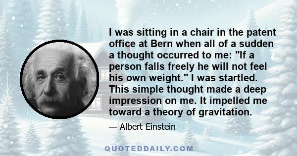 I was sitting in a chair in the patent office at Bern when all of a sudden a thought occurred to me: If a person falls freely he will not feel his own weight. I was startled. This simple thought made a deep impression