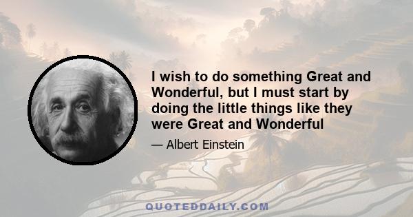 I wish to do something Great and Wonderful, but I must start by doing the little things like they were Great and Wonderful