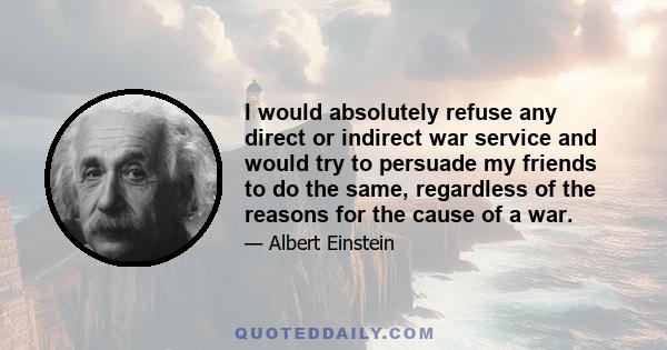 I would absolutely refuse any direct or indirect war service and would try to persuade my friends to do the same, regardless of the reasons for the cause of a war.