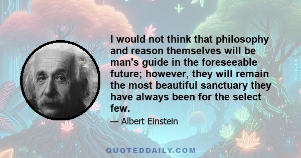 I would not think that philosophy and reason themselves will be man's guide in the foreseeable future; however, they will remain the most beautiful sanctuary they have always been for the select few.