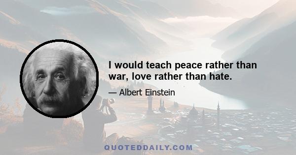 I would teach peace rather than war, love rather than hate.