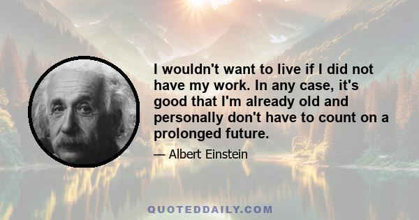 I wouldn't want to live if I did not have my work. In any case, it's good that I'm already old and personally don't have to count on a prolonged future.