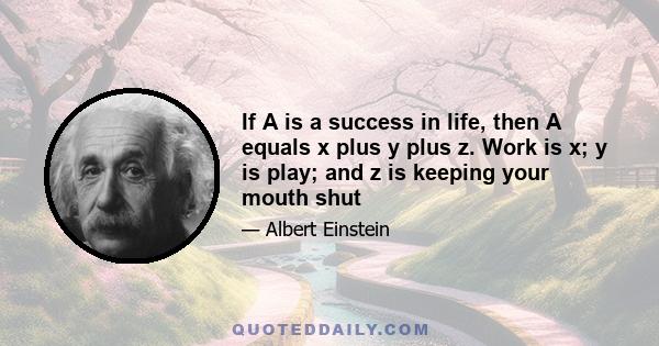 If A is a success in life, then A equals x plus y plus z. Work is x; y is play; and z is keeping your mouth shut