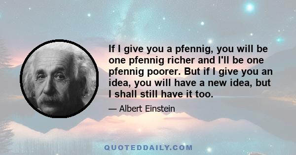 If I give you a pfennig, you will be one pfennig richer and I'll be one pfennig poorer. But if I give you an idea, you will have a new idea, but I shall still have it too.