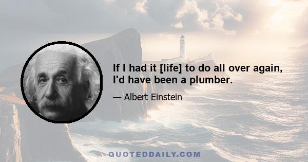 If I had it [life] to do all over again, I'd have been a plumber.