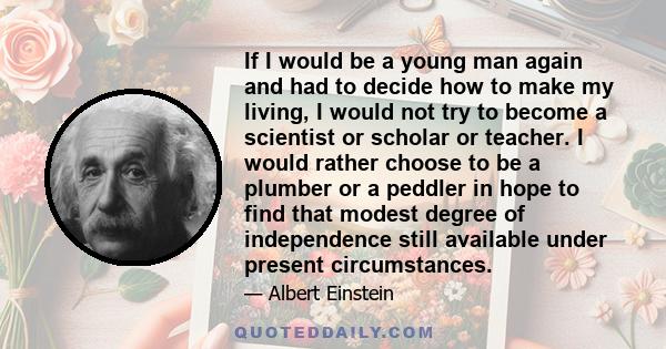 If I would be a young man again and had to decide how to make my living, I would not try to become a scientist or scholar or teacher. I would rather choose to be a plumber or a peddler in hope to find that modest degree 