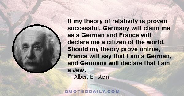 If my theory of relativity is proven successful, Germany will claim me as a German and France will declare me a citizen of the world. Should my theory prove untrue, France will say that I am a German, and Germany will