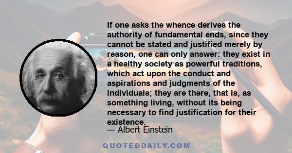 If one asks the whence derives the authority of fundamental ends, since they cannot be stated and justified merely by reason, one can only answer: they exist in a healthy society as powerful traditions, which act upon