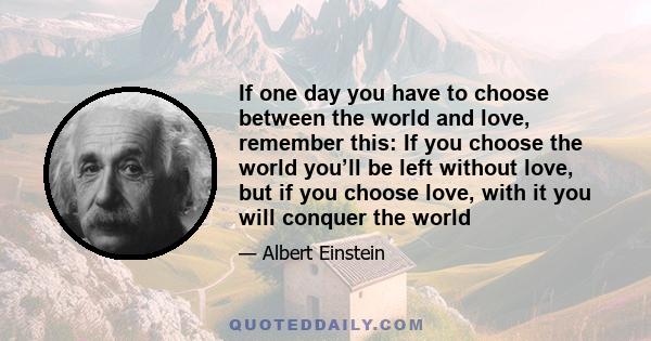 If one day you have to choose between the world and love, remember this: If you choose the world you’ll be left without love, but if you choose love, with it you will conquer the world