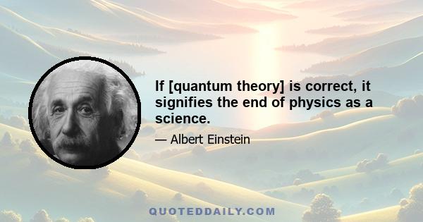 If [quantum theory] is correct, it signifies the end of physics as a science.