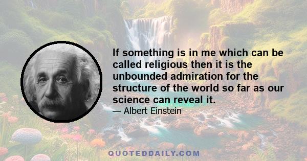 If something is in me which can be called religious then it is the unbounded admiration for the structure of the world so far as our science can reveal it.