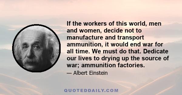 If the workers of this world, men and women, decide not to manufacture and transport ammunition, it would end war for all time. We must do that. Dedicate our lives to drying up the source of war; ammunition factories.