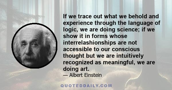 If we trace out what we behold and experience through the language of logic, we are doing science; if we show it in forms whose interrelashionships are not accessible to our conscious thought but we are intuitively