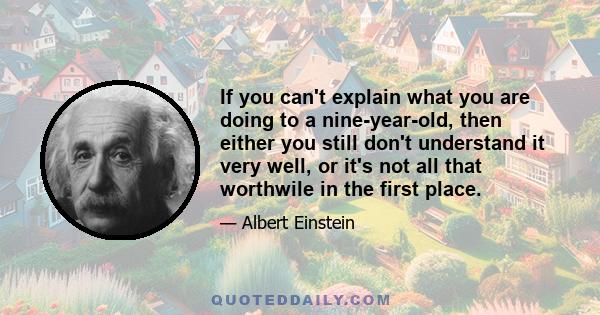 If you can't explain what you are doing to a nine-year-old, then either you still don't understand it very well, or it's not all that worthwile in the first place.