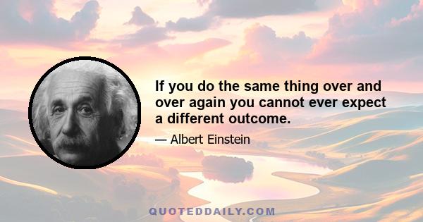 If you do the same thing over and over again you cannot ever expect a different outcome.