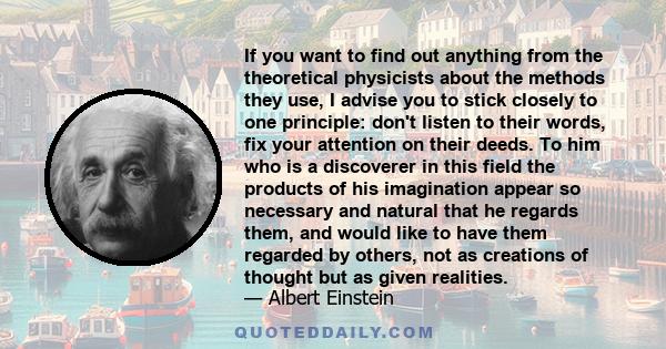 If you want to find out anything from the theoretical physicists about the methods they use, I advise you to stick closely to one principle: don't listen to their words, fix your attention on their deeds. To him who is