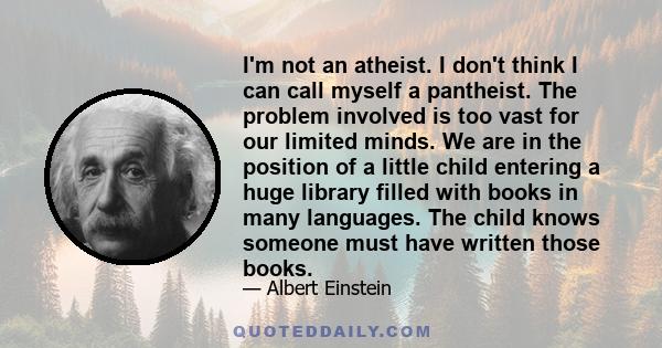 I'm not an atheist. I don't think I can call myself a pantheist. The problem involved is too vast for our limited minds. We are in the position of a little child entering a huge library filled with books in many