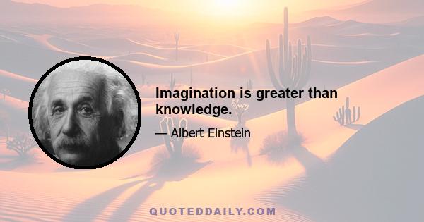 Imagination is greater than knowledge.