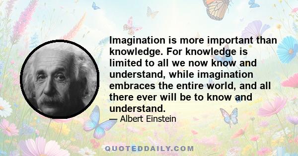 Imagination is more important than knowledge. For knowledge is limited to all we now know and understand, while imagination embraces the entire world, and all there ever will be to know and understand.