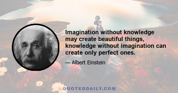 Imagination without knowledge may create beautiful things, knowledge without imagination can create only perfect ones.