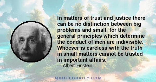 In matters of trust and justice there can be no distinction between big problems and small, for the general principles which determine the conduct of men are indivisible. Whoever is careless with the truth in small