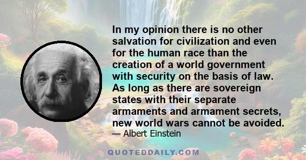 In my opinion there is no other salvation for civilization and even for the human race than the creation of a world government with security on the basis of law. As long as there are sovereign states with their separate 