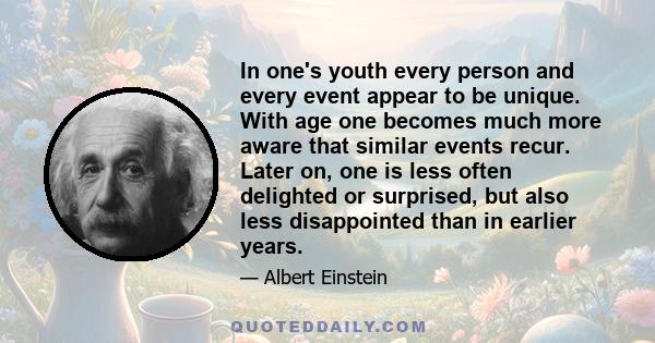 In one's youth every person and every event appear to be unique. With age one becomes much more aware that similar events recur. Later on, one is less often delighted or surprised, but also less disappointed than in