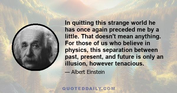 In quitting this strange world he has once again preceded me by a little. That doesn't mean anything. For those of us who believe in physics, this separation between past, present, and future is only an illusion,