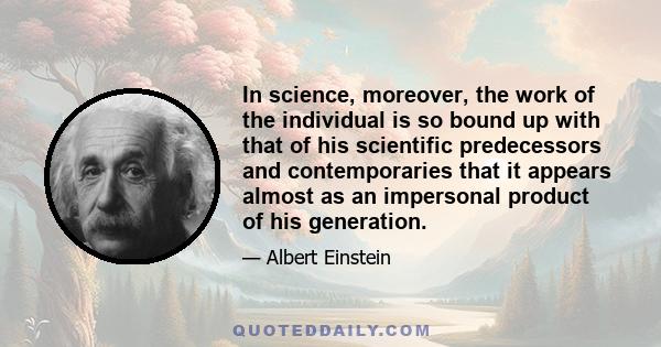 In science, moreover, the work of the individual is so bound up with that of his scientific predecessors and contemporaries that it appears almost as an impersonal product of his generation.