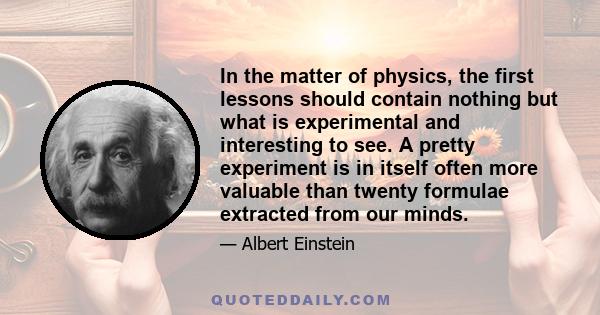 In the matter of physics, the first lessons should contain nothing but what is experimental and interesting to see. A pretty experiment is in itself often more valuable than twenty formulae extracted from our minds.