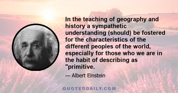 In the teaching of geography and history a sympathetic understanding (should) be fostered for the characteristics of the different peoples of the world, especially for those who we are in the habit of describing as