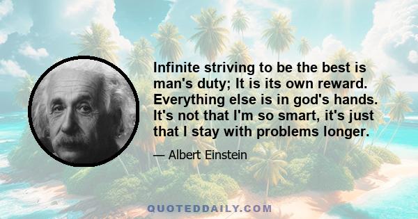 Infinite striving to be the best is man's duty; It is its own reward. Everything else is in god's hands. It's not that I'm so smart, it's just that I stay with problems longer.