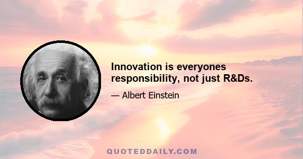 Innovation is everyones responsibility, not just R&Ds.