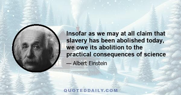 Insofar as we may at all claim that slavery has been abolished today, we owe its abolition to the practical consequences of science