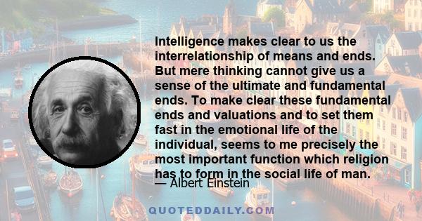 Intelligence makes clear to us the interrelationship of means and ends. But mere thinking cannot give us a sense of the ultimate and fundamental ends. To make clear these fundamental ends and valuations and to set them